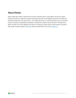 22
wp-security-siem-solution-2021 | elastic.co | © 2021 Elasticsearch B.V. All rights reserved.
About Elastic
Elastic makes data usable in real time and at scale for enterprise search, observability, and security. Elastic
solutions are built on a single free and open technology stack that can be deployed anywhere to instantly find
actionable insights from any type of data — from finding documents, to monitoring infrastructure, to hunting for
threats. Thousands of organizations worldwide, including Cisco, Goldman Sachs, Microsoft, The Mayo Clinic,
NASA, The New York Times, Wikipedia, and Verizon, use Elastic to power mission-critical systems. Founded in
2012, Elastic is publicly traded on the NYSE under the symbol ESTC. Learn more at elastic.co.
 