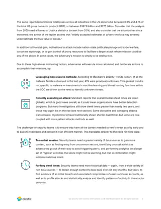 3
wp-security-siem-solution-2021 | elastic.co | © 2021 Elasticsearch B.V. All rights reserved.
The same report demonstrates total losses across all industries in the US alone to be between 0.9% and 4.1% of
the total US gross domestic product (GDP), or between $167.9 billion and $770 billion. Consider that the analysis
from 2020 used a Bureau of Justice statistics dataset from 2016, and also consider that the situation has since
worsened: the author of the report asserts that “widely accepted estimates of cybercrime loss may severely
underestimate the true value of losses.”
In addition to financial gain, motivations to attack include nation-state politics/espionage and cyberwarfare,
corporate espionage, or to gain control of proxy resources to facilitate a larger attack whose mission could be
any of the above. In some cases, the adversary’s mission is simply to be destructive.
Due to these high-stakes motivating factors, adversaries will execute more calculated and deliberate actions to
accomplish their missions, by:
Leveraging more evasive methods: According to Mandiant’s 2020 M-Trends Report, of all the
malware families observed in the last year, 41% were previously unknown. This general trend is
not specific to malware — investments in machine learning and threat hunting functions within
the SOC are driven by the need to identify unknown threats.
Patiently executing an attack: Mandiant reports that overall median dwell times are down
globally, which is good news overall, as it could mean organizations have better detection
programs. But many investigations still show dwell times greater than nearly two years, and
those may again be on the rise (see next section). Some disruptive and damaging attacks
(ransomware, cryptominers) have traditionally shown shorter dwell times but some are now
coupled with more patient attacks methods as well.
The challenge for security teams is to ensure they have all the context needed to verify threat activity early and
to quickly investigate and contain it in an efficient manner. This translates directly to the need for more data:
To combat evasion: Security teams need a greater variety of data sources to gain more
context, such as finding entry from uncommon vectors, identifying unusual activity as
adversaries go out of their way to avoid triggering alerts, and performing analytics on a larger
set of “typical” activities that alone might not be alarming, but that in combination might
indicate malicious intent.
For long dwell times: Security teams need more historical data — again, from a wide variety of
rich data sources — to obtain enough context to look back over not only months, but years, to
find evidence of an initial breach and associated compromises of assets and user accounts, as
well as to profile attacks and statistically analyze and identify patterns of activity in threat actor
behavior.
 