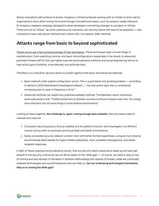 4
wp-security-siem-solution-2021 | elastic.co | © 2021 Elasticsearch B.V. All rights reserved.
Attack motivations will continue to evolve. Imagine a criminal syndicate working with an insider to short sell an
organization’s stock after hurting the brand through nontraditional means, such as social or media influence.
Or imagine a malware campaign designed to phish developers committing changes to a project on GitHub.
These are not as “classic” as some cybersecurity scenarios, but security teams will need to be prepared — new
motivations mean new attack methods that coexist with, not replace, older methods.
Attacks range from basic to beyond sophisticated
Threat actors use a fast-growing barrage of new techniques. These techniques span a broad range of
sophistication, from exploiting common and basic misconfigurations (especially in the cloud), to advanced
persistent threats (APTs) that use highly nuanced reconnaissance methods and social engineering tactics to
help actors gain a foothold, move laterally, and exfiltrate data.
Therefore, it is critical for security teams to protect against both basic and advanced methods:
•	 Basic methods often exploit configuration errors: This is a persistent and growing problem — according
to Verizon’s 2020 Data Breach Investigations Report, “...the only action type that is consistently
increasing year-to-year in frequency is Error.”
•	 Advanced methods can exploit any potential available foothold: The Mandiant report mentioned
previously asserts that “Traditional barriers to attacker success continue to lessen over time. Put simply,
more attackers can do more things in more diverse environments.”
Looking at these together, the challenge is, again, having enough data available. Security teams need to
maintain and improve:
•	 Consistent security posture: Ensure visibility and the ability to monitor and investigate in an efficient
manner across both on-premises and cloud (IaaS and SaaS) environments.
•	 Easily accessible security-relevant context: Hunt with better-formed hypotheses, using as much diverse
environmental data needed for higher-fidelity detections, more complete investigations, and better
targeted responses.
In light of these ongoing and accelerating trends, how are security teams expected to keep up and even get
ahead? In the security community we are all too aware of the “skills gap” — of course, we need to stay on top
of training and stay abreast of the latest in attacker methodology and classes of threats, while we continually
evaluate technologies and countermeasures that can help us. Can our underlying technologies themselves
help us in closing the skills gap?
 