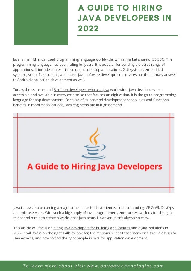 Java is the fifth most used programming language worldwide, with a market share of 35.35%. The
programming language has been ruling for years. It is popular for building a diverse range of
applications. It includes enterprise solutions, desktop applications, GUI systems, embedded
systems, scientific solutions, and more. Java software development services are the primary answer
to Android application development as well.
Today, there are around 8 million developers who use Java worldwide. Java developers are
accessible and available in every enterprise that focuses on digitization. It is the go-to programming
language for app development. Because of its backend development capabilities and functional
benefits in mobile applications, Java engineers are in high demand.
A GUIDE TO HIRING
JAVA DEVELOPERS IN
2022
To learn more about Visit www.botreetechnnologies.com
Java is now also becoming a major contributor to data science, cloud computing, AR & VR, DevOps,
and microservices. With such a big supply of Java programmers, enterprises can look for the right
talent and hire it to create a world-class Java team. However, it isn’t always so easy.
This article will focus on hiring Java developers for building applications and digital solutions in
2022. It will focus on the right skills to look for, the responsibilities that enterprises should assign to
Java experts, and how to find the right people in Java for application development.
 
