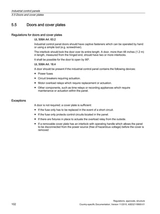 Industrial control panels
5.5 Doors and cover plates
Regulations, approvals, structure
102 Country-specific Documentation, Version 11/2010, A5E02118900-01
5.5 Doors and cover plates
Regulations for doors and cover plates
UL 508A Art. 63.2
Industrial control panel doors should have captive fasteners which can be operated by hand
or using a simple tool (e.g. screwdriver).
The interlock should lock the door over its entire length. A door, more than 48 inches (1.2 m)
in length, measured from the hinged end, should have two or more interlocks.
It shall be possible for the door to open by 90º.
UL 508A Art. 18.4
A door should be present if the industrial control panel contains the following devices:
● Power fuses
● Circuit breakers requiring actuation.
● Motor overload relays which require replacement or actuation.
● Other components, such as time relays or recording appliances which require
maintenance or actuation within the panel.
Exceptions
A door is not required; a cover plate is sufficient:
● If the fuse only has to be replaced in the event of a short circuit.
● If the fuse only protects control circuits located in the panel.
● If there are fixtures in place to actuate the overload relay from the outside.
● If a removable cover plate has an interlock with operating handle which allows the panel
to be disconnected from the power source (free of hazardous voltage) before the cover is
removed
 