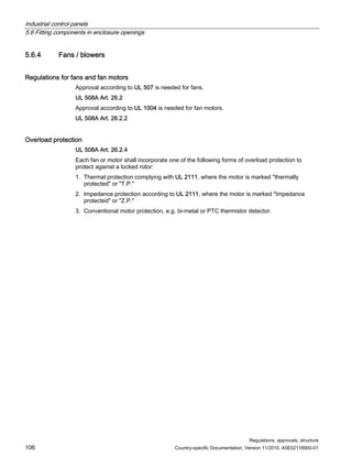 Industrial control panels
5.6 Fitting components in enclosure openings
Regulations, approvals, structure
106 Country-specific Documentation, Version 11/2010, A5E02118900-01
5.6.4 Fans / blowers
Regulations for fans and fan motors
Approval according to UL 507 is needed for fans.
UL 508A Art. 26.2
Approval according to UL 1004 is needed for fan motors.
UL 508A Art. 26.2.2
Overload protection
UL 508A Art. 26.2.4
Each fan or motor shall incorporate one of the following forms of overload protection to
protect against a locked rotor:
1. Thermal protection complying with UL 2111, where the motor is marked thermally
protected or T.P.
2. Impedance protection according to UL 2111, where the motor is marked Impedance
protected or Z.P.
3. Conventional motor protection, e.g. bi-metal or PTC thermistor detector.
 