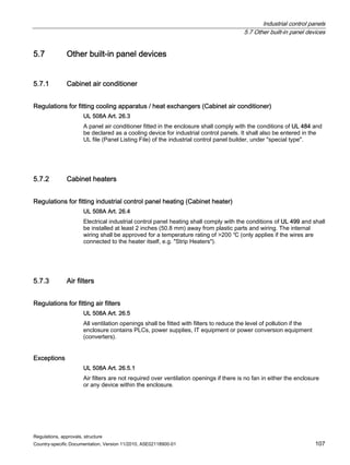 Industrial control panels
5.7 Other built-in panel devices
Regulations, approvals, structure
Country-specific Documentation, Version 11/2010, A5E02118900-01 107
5.7 Other built-in panel devices
5.7.1 Cabinet air conditioner
Regulations for fitting cooling apparatus / heat exchangers (Cabinet air conditioner)
UL 508A Art. 26.3
A panel air conditioner fitted in the enclosure shall comply with the conditions of UL 484 and
be declared as a cooling device for industrial control panels. It shall also be entered in the
UL file (Panel Listing File) of the industrial control panel builder, under special type.
5.7.2 Cabinet heaters
Regulations for fitting industrial control panel heating (Cabinet heater)
UL 508A Art. 26.4
Electrical industrial control panel heating shall comply with the conditions of UL 499 and shall
be installed at least 2 inches (50.8 mm) away from plastic parts and wiring. The internal
wiring shall be approved for a temperature rating of 200 ℃ (only applies if the wires are
connected to the heater itself, e.g. Strip Heaters).
5.7.3 Air filters
Regulations for fitting air filters
UL 508A Art. 26.5
All ventilation openings shall be fitted with filters to reduce the level of pollution if the
enclosure contains PLCs, power supplies, IT equipment or power conversion equipment
(converters).
Exceptions
UL 508A Art. 26.5.1
Air filters are not required over ventilation openings if there is no fan in either the enclosure
or any device within the enclosure.
 
