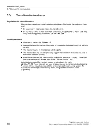 Industrial control panels
5.7 Other built-in panel devices
Regulations, approvals, structure
108 Country-specific Documentation, Version 11/2010, A5E02118900-01
5.7.4 Thermal insulation in enclosures
Regulations for thermal insulation
If temperature-insulating or noise-insulating materials are fitted inside the enclosure, these
shall:
● Be supported by mechanical means (i.e. not adhesive).
● Be 1/2 inch (12 mm) or more away from uninsulated, live parts and 12 inches (305 mm)
away from arcing parts (use barriers). UL 508A Art. 26.6
Insulation material
● Materials for barriers: UL 508A Art. 12
● Are used between live parts and to ground to increase the distances through air and over
surface.
● The material may be in direct contact with live parts.
● The material does not serve to physically support the installation of devices and parts or
to maintain electrical spacing.
● For suitable materials and their minimum thicknesses, see Table 12.1 (e.g. Fish Paper
[electoral grade paper], Epoxy, Mica, Mylar, Silicone Rubber, etc.).
Materials that are used for the direct support of uninsulated, live parts:
UL 508A Art. 13. These materials are used for assembly and to maintain electrical spacing.
A number of these insulators are available: for example: as thread-bearing spacers (for
busbars and terminals) such as Johnny Balls, and glass-fibre reinforced plates
(e.g.Glastic).
 