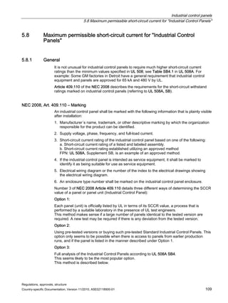 Industrial control panels
5.8 Maximum permissible short-circuit current for Industrial Control Panels
Regulations, approvals, structure
Country-specific Documentation, Version 11/2010, A5E02118900-01 109
5.8 Maximum permissible short-circuit current for Industrial Control
Panels
5.8.1 General
It is not unusual for industrial control panels to require much higher short-circuit current
ratings than the minimum values specified in UL 508; see Table SB4.1 in UL 508A. For
example: Some GM factories in Detroit have a general requirement that industrial control
equipment and panels are approved for 65 kA and 480 V by UL.
Article 409.110 of the NEC 2008 describes the requirements for the short-circuit withstand
ratings marked on industrial control panels (referring to UL 508A, SB).
NEC 2008, Art. 409.110 – Marking
An industrial control panel shall be marked with the following information that is plainly visible
after installation:
1. Manufacturer´s name, trademark, or other descriptive marking by which the organization
responsible for the product can be identified.
2. Supply voltage, phase, frequency, and full-load current.
3. Short-circuit current rating of the industrial control panel based on one of the following:
a. Short-circuit current rating of a listed and labeled assembly.
b. Short-circuit current rating established utilizing an approved method
FPN: UL 508A, Supplement SB, is an example of an approved method.
4. If the industrial control panel is intended as service equipment, it shall be marked to
identify it as being suitable for use as service equipment.
5. Electrical wiring diagram or the number of the index to the electrical drawings showing
the electrical wiring diagram.
6. An enclosure type number shall be marked on the industrial control panel enclosure.
Number 3 of NEC 2008 Article 409.110 details three different ways of determining the SCCR
value of a panel or panel unit (Industrial Control Panel):
Option 1:
Each panel (unit) is officially listed by UL in terms of its SCCR value, a process that is
performed by a suitable laboratory in the presence of UL test engineers.
This method makes sense if a large number of panels identical to the tested version are
required. A new test may be required if there is any deviation from the tested version.
Option 2:
Using pre-tested versions or buying such pre-tested Standard Industrial Control Panels. This
option only seems to be possible when there is access to panels from earlier production
runs, and if the panel is listed in the manner described under Option 1.
Option 3:
Full analysis of the Industrial Control Panels according to UL 508A SB4.
This seems likely to be the most popular option.
This method is described below.
 