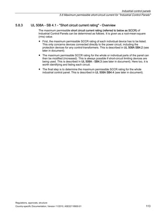 Industrial control panels
5.8 Maximum permissible short-circuit current for Industrial Control Panels
Regulations, approvals, structure
Country-specific Documentation, Version 11/2010, A5E02118900-01 113
5.8.3 UL 508A - SB 4.1 - Short circuit current rating - Overview
The maximum permissible short circuit current rating (referred to below as SCCR) of
Industrial Control Panels can be determined as follows. It is given as a root-mean-square
(rms) value.
● First, the maximum permissible SCCR rating of each individual device has to be listed.
This only concerns devices connected directly to the power circuit, including the
protection devices for any control transformers. This is described in UL 508A SB4.2 (see
later in document).
● The maximum permissible SCCR rating for the whole or individual parts of the panel can
then be modified (increased). This is always possible if short-circuit limiting devices are
being used. This is described in UL 508A - SB4.3 (see later in document). Here too, it is
worth identifying and listing each circuit.
● The final step is to determine the maximum permissible SCCR rating for the whole
industrial control panel. This is described in UL 508A SB4.4 (see later in document).
 