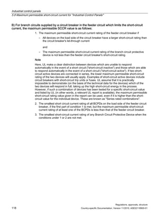 Industrial control panels
5.8 Maximum permissible short-circuit current for Industrial Control Panels
Regulations, approvals, structure
118 Country-specific Documentation, Version 11/2010, A5E02118900-01
B) For branch circuits supplied by a circuit breaker in the feeder circuit which limits the short-circuit
current, the maximum permissible SCCR value is as follows:
1. The maximum permissible short-circuit current rating of the feeder circuit breaker if
– All devices on the load side of the circuit breaker have a larger short-circuit rating than
the circuit breaker's let-through current
and
– The maximum permissible short-circuit current rating of the branch circuit protective
device is not less than the feeder circuit breaker's short-circuit rating.
Note
Here, UL make a clear distinction between devices which are unable to respond
automatically in the event of a short circuit (short-circuit inactive) and those which are able
to respond automatically in the event of a short circuit (short-circuit active). If two short-
circuit active devices are connected in series, the lower maximum permissible short-circuit
rating of the two devices will usually apply. Examples of short-circuit active devices include
circuit breakers with short-circuit trip units or fuses. UL assume that it is practically
impossible to demonstrate (on the basis of the technical data for the devices) which of the
two devices will respond in full, taking up the high short-circuit energy in the process.
However, if such a combination of devices has been tested for a specific short-circuit value
and listed by UL (in other words, a relevant UL report is available), the maximum permissible
short-circuit rating value given in the report can be used, even if it is higher than the short-
circuit value for the individual device. These are known as Series rated combinations.
2. The smallest short circuit current rating of all BCPDs on the load side of the feeder circuit
breaker, if the first part of condition 1 is met, but the maximum permissible short-circuit
current rating of at least one of the BCPDs is less than that of the feeder circuit breaker.
3. The smallest short-circuit current rating of any Branch Circuit Protective Device when the
conditions under 1 or 2 are not met.
 