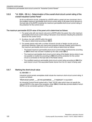 Industrial control panels
5.8 Maximum permissible short-circuit current for Industrial Control Panels
Regulations, approvals, structure
120 Country-specific Documentation, Version 11/2010, A5E02118900-01
5.8.6 UL 508A - SB 4.4 - Determination of the overall short-circuit current rating of the
overall Industrial Control Panel
As far as all branch circuits, protected by a BCPD within a panel unit are concerned, this is
the smallest maximum permissible short-circuit current rating of all power-circuit devices on
the load side of the BCPD including the maximum permissible short-circuit current rating of
the protection for the control circuit.
The maximum permissible SCCR value of the panel unit is determined as follows:
1. For panel units with one branch only and no BCPD within the panel, this is the maximum
permissible short-circuit current rating of all power circuit devices including the protection
device for the control circuit.
2. As above, but with a BCPD within the panel.
The value is determined according to SB4.4.
3. For panels (panel units) with a number of branch circuits or feeder circuits such as
disconnect switches, fuses and overcurrent protection devices (Feeder and/or Branch),
the maximum permissible short-circuit current rating is determined as follows:
– The lowest maximum permissible short-circuit current rating of all branches according
to SB4.4 which has not been modified by the rules under SB4.3
– The maximum permissible short-circuit current rating of the feeder device where it was
not possible to modify this according to SB4.4.4 and the protection for the control
circuit is connected on the load side of the feeder device.
– The modified maximum permissible short-circuit current rating according to SB4.3 for
each branch circuit if the associated feeder device from the UL report is being used.
5.8.7 Marking the short-circuit value
UL 508 SB5.1.1
Industrial control panels nameplates shall include the maximum short-circuit current rating: It
is given as follows:
Short-circuit current: ____kA rms symmetrical, ___V maximum or equivalent
An Industrial Control Panel marked with a high SCCR value which does not specify the
relevant BCPD in the case of the exception under SB4.2.3 shall also provide details of which
BCPD is to be connected upstream of the panel.
 