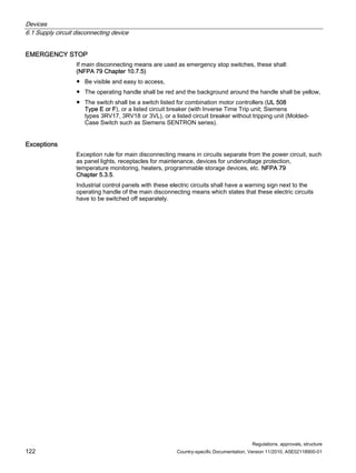 Devices
6.1 Supply circuit disconnecting device
Regulations, approvals, structure
122 Country-specific Documentation, Version 11/2010, A5E02118900-01
EMERGENCY STOP
If main disconnecting means are used as emergency stop switches, these shall:
(NFPA 79 Chapter 10.7.5)
● Be visible and easy to access,
● The operating handle shall be red and the background around the handle shall be yellow,
● The switch shall be a switch listed for combination motor controllers (UL 508
Type E or F), or a listed circuit breaker (with Inverse Time Trip unit; Siemens
types 3RV17, 3RV18 or 3VL), or a listed circuit breaker without tripping unit (Molded-
Case Switch such as Siemens SENTRON series).
Exceptions
Exception rule for main disconnecting means in circuits separate from the power circuit, such
as panel lights, receptacles for maintenance, devices for undervoltage protection,
temperature monitoring, heaters, programmable storage devices, etc. NFPA 79
Chapter 5.3.5.
Industrial control panels with these electric circuits shall have a warning sign next to the
operating handle of the main disconnecting means which states that these electric circuits
have to be switched off separately.
 