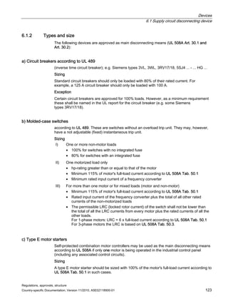 Devices
6.1 Supply circuit disconnecting device
Regulations, approvals, structure
Country-specific Documentation, Version 11/2010, A5E02118900-01 123
6.1.2 Types and size
The following devices are approved as main disconnecting means (UL 508A Art. 30.1 and
Art. 30.2):
a) Circuit breakers according to UL 489
(inverse time circuit breaker); e.g. Siemens types 3VL, 3WL, 3RV17/18, 5SJ4 ... - ... HG ...
Sizing
Standard circuit breakers should only be loaded with 80% of their rated current. For
example, a 125 A circuit breaker should only be loaded with 100 A.
Exception
Certain circuit breakers are approved for 100% loads. However, as a minimum requirement
these shall be named in the UL report for the circuit breaker (e.g. some Siemens
types 3RV17/18).
b) Molded-case switches
according to UL 489. These are switches without an overload trip unit. They may, however,
have a not adjustable (fixed) instantaneous trip unit.
Sizing
I) One or more non-motor loads
• 100% for switches with no integrated fuse
• 80% for switches with an integrated fuse
II) One motorized load only
• hp-rating greater than or equal to that of the motor
• Minimum 115% of motor's full-load current according to UL 508A Tab. 50.1
• Minimum rated input current of a frequency converter
III) For more than one motor or for mixed loads (motor and non-motor)
• Minimum 115% of motor's full-load current according to UL 508A Tab. 50.1
• Rated input current of the frequency converter plus the total of all other rated
currents of the non-motorized loads
• The permissible LRC (locked rotor current) of the switch shall not be lower than
the total of all the LRC currents from every motor plus the rated currents of all the
other loads.
For 1-phase motors: LRC = 6 x full-load current according to UL 508A Tab. 50.1
For 3-phase motors the LRC is based on UL 508A Tab. 50.3.
c) Type E motor starters
Self-protected combination motor controllers may be used as the main disconnecting means
according to UL 508A if only one motor is being operated in the industrial control panel
(including any associated control circuits).
Sizing
A type E motor starter should be sized with 100% of the motor's full-load current according to
UL 508A Tab. 50.1 in such cases.
 