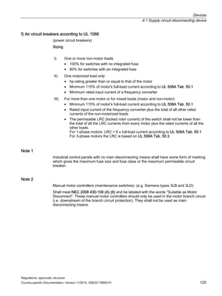 Devices
6.1 Supply circuit disconnecting device
Regulations, approvals, structure
Country-specific Documentation, Version 11/2010, A5E02118900-01 125
f) Air circuit breakers according to UL 1066
(power circuit breakers)
Sizing
I) One or more non-motor loads
• 100% for switches with no integrated fuse
• 80% for switches with an integrated fuse
II) One motorized load only
• hp-rating greater than or equal to that of the motor
• Minimum 115% of motor's full-load current according to UL 508A Tab. 50.1
• Minimum rated input current of a frequency converter
III) For more than one motor or for mixed loads (motor and non-motor)
• Minimum 115% of motor's full-load current according to UL 508A Tab. 50.1
• Rated input current of the frequency converter plus the total of all other rated
currents of the non-motorized loads
• The permissible LRC (locked rotor current) of the switch shall not be lower than
the total of all the LRC currents from every motor plus the rated currents of all the
other loads.
For 1-phase motors: LRC = 6 x full-load current according to UL 508A Tab. 50.1
For 3-phase motors the LRC is based on UL 508A Tab. 50.3.
Note 1
Industrial control panels with no main disconnecting means shall have some form of marking
which gives the maximum fuse size and fuse class or the maximum permissible circuit
breaker.
Note 2
Manual motor controllers (maintenance switches): (e.g. Siemens types 3LB and 3LD)
Shall meet NEC 2008 430-109 (A) (6) and be labeled with the words Suitable as Motor
Disconnect. These manual motor controllers should only be used in the motor branch circuit
(i.e. downstream of the branch circuit protection). They shall not be used as main
disconnecting means.
 