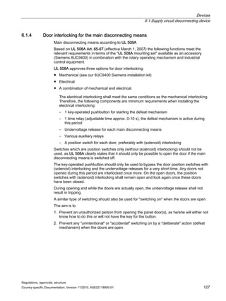 Devices
6.1 Supply circuit disconnecting device
Regulations, approvals, structure
Country-specific Documentation, Version 11/2010, A5E02118900-01 127
6.1.4 Door interlocking for the main disconnecting means
Main disconnecting means according to UL 508A
Based on UL 508A Art. 65-67 (effective March 1, 2007) the following functions meet the
relevant requirements in terms of the UL 508A mounting set available as an accessory
(Siemens 8UC9400) in combination with the rotary operating mechanism and industrial
control equipment.
UL 508A approves three options for door interlocking:
● Mechanical (see our 8UC9400 Siemens installation kit)
● Electrical
● A combination of mechanical and electrical.
The electrical interlocking shall meet the same conditions as the mechanical interlocking.
Therefore, the following components are minimum requirements when installing the
electrical interlocking:
– 1 key-operated pushbutton for starting the defeat mechanism
– 1 time relay (adjustable time approx. 0-10 s), the defeat mechanism is active during
this period
– Undervoltage release for each main disconnecting means
– Various auxiliary relays
– A position switch for each door, preferably with (solenoid) interlocking
Switches which are position switches only (without (solenoid) interlocking) should not be
used, as UL 508A clearly states that it should only be possible to open the door if the main
disconnecting means is switched off.
The key-operated pushbutton should only be used to bypass the door position switches with
(solenoid) interlocking and the undervoltage releases for a very short time. Any doors not
opened during this period are interlocked once more. On the open doors, the position
switches with (solenoid) interlocking shall remain open and lock again once these doors
have been closed.
During opening and while the doors are actually open, the undervoltage release shall not
result in tripping.
A similar type of switching should also be used for switching on when the doors are open.
The aim is to
1. Prevent an unauthorized person from opening the panel door(s), as he/she will either not
know how to do this or will not have the key for the button.
2. Prevent any unintentional or accidental switching on by a deliberate action (defeat
mechanism) when the doors are open.
 