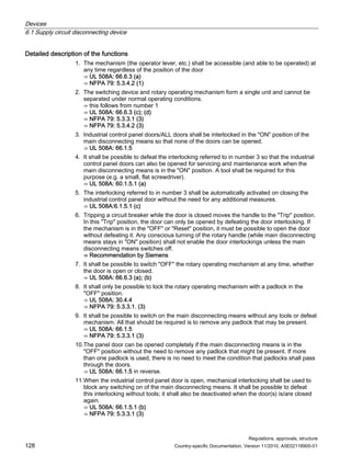 Devices
6.1 Supply circuit disconnecting device
Regulations, approvals, structure
128 Country-specific Documentation, Version 11/2010, A5E02118900-01
Detailed description of the functions
1. The mechanism (the operator lever, etc.) shall be accessible (and able to be operated) at
any time regardless of the position of the door
⇒ UL 508A: 66.6.3 (a)
⇒ NFPA 79: 5.3.4.2 (1)
2. The switching device and rotary operating mechanism form a single unit and cannot be
separated under normal operating conditions.
⇒ this follows from number 1
⇒ UL 508A: 66.6.3 (c); (d)
⇒ NFPA 79: 5.3.3.1 (3)
⇒ NFPA 79: 5.3.4.2 (3)
3. Industrial control panel doors/ALL doors shall be interlocked in the ON position of the
main disconnecting means so that none of the doors can be opened.
⇒ UL 508A: 66.1.5
4. It shall be possible to defeat the interlocking referred to in number 3 so that the industrial
control panel doors can also be opened for servicing and maintenance work when the
main disconnecting means is in the ON position. A tool shall be required for this
purpose (e.g. a small, flat screwdriver).
⇒ UL 508A: 60.1.5.1 (a)
5. The interlocking referred to in number 3 shall be automatically activated on closing the
industrial control panel door without the need for any additional measures.
⇒ UL 508A:6.1.5.1 (c)
6. Tripping a circuit breaker while the door is closed moves the handle to the Trip position.
In this Trip position, the door can only be opened by defeating the door interlocking. If
the mechanism is in the OFF or Reset position, it must be possible to open the door
without defeating it. Any conscious turning of the rotary handle (while main disconnecting
means stays in ON position) shall not enable the door interlockings unless the main
disconnecting means switches off.
⇒ Recommendation by Siemens
7. It shall be possible to switch OFF the rotary operating mechanism at any time, whether
the door is open or closed.
⇒ UL 508A: 66.6.3 (a); (b)
8. It shall only be possible to lock the rotary operating mechanism with a padlock in the
OFF position.
⇒ UL 508A: 30.4.4
⇒ NFPA 79: 5.3.3.1. (3)
9. It shall be possible to switch on the main disconnecting means without any tools or defeat
mechanism. All that should be required is to remove any padlock that may be present.
⇒ UL 508A: 66.1.5
⇒ NFPA 79: 5.3.3.1 (3)
10.The panel door can be opened completely if the main disconnecting means is in the
OFF position without the need to remove any padlock that might be present. If more
than one padlock is used, there is no need to meet the condition that padlocks shall pass
through the doors.
⇒ UL 508A: 66.1.5 in reverse.
11.When the industrial control panel door is open, mechanical interlocking shall be used to
block any switching on of the main disconnecting means. It shall be possible to defeat
this interlocking without tools; it shall also be deactivated when the door(s) is/are closed
again.
⇒ UL 508A: 66.1.5.1 (b)
⇒ NFPA 79: 5.3.3.1 (3)
 