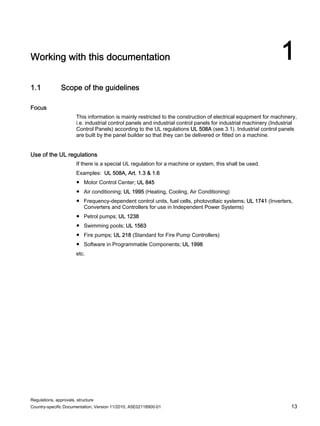 Regulations, approvals, structure
Country-specific Documentation, Version 11/2010, A5E02118900-01 13
Working with this documentation 1
1.1 Scope of the guidelines
Focus
This information is mainly restricted to the construction of electrical equipment for machinery,
i.e. industrial control panels and industrial control panels for industrial machinery (Industrial
Control Panels) according to the UL regulations UL 508A (see 3.1). Industrial control panels
are built by the panel builder so that they can be delivered or fitted on a machine.
Use of the UL regulations
If there is a special UL regulation for a machine or system, this shall be used.
Examples: UL 508A, Art. 1.3 & 1.6
● Motor Control Center; UL 845
● Air conditioning; UL 1995 (Heating, Cooling, Air Conditioning)
● Frequency-dependent control units, fuel cells, photovoltaic systems; UL 1741 (Inverters,
Converters and Controllers for use in Independent Power Systems)
● Petrol pumps; UL 1238
● Swimming pools; UL 1563
● Fire pumps; UL 218 (Standard for Fire Pump Controllers)
● Software in Programmable Components; UL 1998
etc.
 