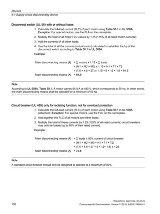 Devices
6.1 Supply circuit disconnecting device
Regulations, approvals, structure
130 Country-specific Documentation, Version 11/2010, A5E02118900-01
Disconnect switch (UL 98) with or without fuses
1. Calculate the full-load current (FLC) of each motor using Table 50.1 in UL 508A;
Exception: For special motors, use the FLA on the nameplate.
2. Multiply the total of all motor FLC values by 1.15 (115% of all rated motor currents).
3. Add the currents of all other loads.
4. Use the total of all the currents (virtual motor) calculated to establish the hp of the
disconnect switch according to Table 50.1 in UL 508A.
Example:
Main disconnecting means [A] = ∑ motors x 1.15 + ∑ loads
= (M1 + M2 + M3) x 1.15 + H1 + T1 + T2
= (7.6 + 4.8 + 27) x 1.15 + 6 + 12 + 1.6 = 64.9
Main disconnecting means [A] = 64,9
Note
According to UL 508A, Table 50.1. A motor carries 64.9 A at 480 V, which corresponds to 50 hp. In other words,
the main disconnecting means shall be selected for a minimum of 50 hp.
Circuit breaker (UL 489) only for isolating function; not for overload protection
1. Calculate the full-load current (FLC) of each motor using Table 50.1 in UL 508A
(attached); Exception: For special motors, use the FLC on the nameplate.
2. Add together the FLC of all motors and other loads.
3. Multiply the total of these currents by 1.25 (125% of all rated currents; circuit breakers
may only be loaded up to 80% of their rated current).
Example:
Main disconnecting means [A] = ∑ loads ≤ 80% current of circuit breaker
= (M1 + M2 + M3 + H1 + T1 + T2)
= (7.6 + 4.8 + 27 + 6 + 12+ 1.6) x 1.25
Main disconnecting means [A] = 73,8
Note
A standard circuit breaker should only be designed to operate at a maximum of 80%.
 