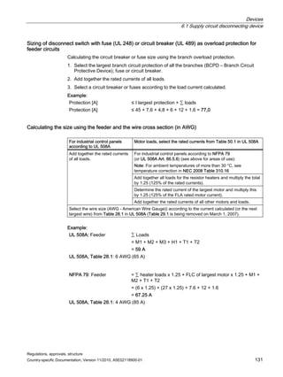 Devices
6.1 Supply circuit disconnecting device
Regulations, approvals, structure
Country-specific Documentation, Version 11/2010, A5E02118900-01 131
Sizing of disconnect switch with fuse (UL 248) or circuit breaker (UL 489) as overload protection for
feeder circuits
Calculating the circuit breaker or fuse size using the branch overload protection.
1. Select the largest branch circuit protection of all the branches (BCPD – Branch Circuit
Protective Device); fuse or circuit breaker.
2. Add together the rated currents of all loads.
3. Select a circuit breaker or fuses according to the load current calculated.
Example:
Protection [A] ≤ I largest protection + ∑ loads
Protection [A] ≤ 45 + 7,6 + 4,8 + 6 + 12 + 1,6 = 77,0
Calculating the size using the feeder and the wire cross section (in AWG)
For industrial control panels
according to UL 508A
Motor loads, select the rated currents from Table 50.1 in UL 508A
For industrial control panels according to NFPA 79
(or UL 508A Art. 66.5.6) (see above for areas of use):
Note: For ambient temperatures of more than 30 °C, see
temperature correction in NEC 2008 Table 310.16
Add together all loads for the resistor heaters and multiply the total
by 1.25 (125% of the rated currents).
Determine the rated current of the largest motor and multiply this
by 1.25 (125% of the FLA rated motor current).
Add together the rated currents
of all loads.
Add together the rated currents of all other motors and loads.
Select the wire size (AWG - American Wire Gauge)) according to the current calculated (or the next
largest wire) from Table 28.1 in UL 508A (Table 29.1 is being removed on March 1, 2007).
Example:
UL 508A: Feeder ∑ Loads
= M1 + M2 + M3 + H1 + T1 + T2
= 59 A
UL 508A, Table 28.1: 6 AWG (65 A)
NFPA 79: Feeder = ∑ heater loads x 1.25 + FLC of largest motor x 1.25 + M1 +
M2 + T1 + T2
= (6 x 1.25) + (27 x 1.25) + 7.6 + 12 + 1.6
= 67.25 A
UL 508A, Table 28.1: 4 AWG (85 A)
 