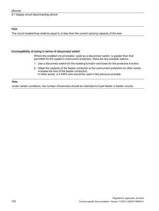 Devices
6.1 Supply circuit disconnecting device
Regulations, approvals, structure
132 Country-specific Documentation, Version 11/2010, A5E02118900-01
Note
The circuit breaker/fuse shall be equal to or less than the current carrying capacity of the wire.
Incompatibility of sizing in terms of disconnect switch
Where the smallest circuit breaker, sized as a disconnect switch, is greater than that
permitted for the system's overcurrent protection, there are two possible options:
1. Use a disconnect switch for the isolating function and fuses for the protective function.
2. Adapt the capacity of the feeder conductor to the overcurrent protection (in other words,
increase the size of the feeder conductor).
In other words, a 4 AWG wire should be used in the previous example.
Note
Under certain conditions, the number of branches should be restricted to 6 per feeder in feeder circuits.
 