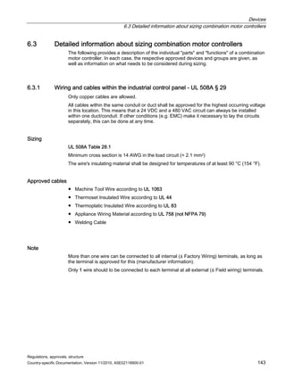 Devices
6.3 Detailed information about sizing combination motor controllers
Regulations, approvals, structure
Country-specific Documentation, Version 11/2010, A5E02118900-01 143
6.3 Detailed information about sizing combination motor controllers
The following provides a description of the individual parts and functions of a combination
motor controller. In each case, the respective approved devices and groups are given, as
well as information on what needs to be considered during sizing.
6.3.1 Wiring and cables within the industrial control panel - UL 508A § 29
Only copper cables are allowed.
All cables within the same conduit or duct shall be approved for the highest occurring voltage
in this location. This means that a 24 VDC and a 480 VAC circuit can always be installed
within one duct/conduit. If other conditions (e.g. EMC) make it necessary to lay the circuits
separately, this can be done at any time.
Sizing
UL 508A Table 28.1
Minimum cross section is 14 AWG in the load circuit (≈ 2.1 mm2)
The wire's insulating material shall be designed for temperatures of at least 90 °C (154 °F).
Approved cables
● Machine Tool Wire according to UL 1063
● Thermoset Insulated Wire according to UL 44
● Thermoplatic Insulated Wire according to UL 83
● Appliance Wiring Material according to UL 758 (not NFPA 79)
● Welding Cable
Note
More than one wire can be connected to all internal (≙ Factory Wiring) terminals, as long as
the terminal is approved for this (manufacturer information).
Only 1 wire should to be connected to each terminal at all external (≙ Field wiring) terminals.
 