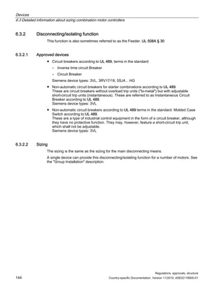 Devices
6.3 Detailed information about sizing combination motor controllers
Regulations, approvals, structure
144 Country-specific Documentation, Version 11/2010, A5E02118900-01
6.3.2 Disconnecting/isolating function
This function is also sometimes referred to as the Feeder. UL 508A § 30
6.3.2.1 Approved devices
● Circuit breakers according to UL 489, terms in the standard
– Inverse time circuit Breaker
– Circuit Breaker
Siemens device types: 3VL, 3RV17/18, 5SJ4... HG
● Non-automatic circuit breakers for starter combinations according to UL 489.
These are circuit breakers without overload trip units (bi-metal) but with adjustable
short-circuit trip units (instantaneous). These are referred to as Instantaneous Circuit
Breaker according to UL 489.
Siemens device types: 3VL
● Non-automatic circuit breakers according to UL 489 terms in the standard: Molded Case
Switch according to UL 489.
These are a type of industrial control equipment in the form of a circuit breaker, although
they have no protective function. They may, however, feature a short-circuit trip unit,
which shall not be adjustable.
Siemens device types: 3VL
6.3.2.2 Sizing
The sizing is the same as the sizing for the main disconnecting means.
A single device can provide this disconnecting/isolating function for a number of motors. See
the Group Installation description.
 
