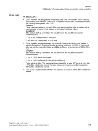 Devices
6.3 Detailed information about sizing combination motor controllers
Regulations, approvals, structure
Country-specific Documentation, Version 11/2010, A5E02118900-01 147
Single motor
UL 508A Art. 31.3
● Circuit breakers with delayed and instantaneous trip units (inverse-time circuit breaker):
when making your selection, up to 250% of the rated motor current should be considered,
and certainly nothing lower than 125%.
Exception 1:
These maximum values do not apply if the controller or overload relay is marked with a
maximum size of fuse or circuit breaker which is less than these values.
Exception 2:
If the motor's start-up current trips the circuit breaker, the circuit breaker can be
overdimensioned.
– Up to 100 A rated current ⇒ 400% max
– Above 100 A rated current ⇒ 300% max
● Circuit breakers with instantaneous trip units only (instantaneous-trip circuit breaker –
only UL-Recognized): The circuit breaker should be configured for 115% of the thermal
rated trip unit; the magnetic release should be configured for a maximum of 800% of the
FLA.
Exception:
If the motor's start-up current trips the circuit breaker, the circuit breaker can be
overdimensioned.
– Up to 1300% for all motor types
– Up to 1700% for Design B (High efficiency Motors)
● Fuses with time delay. The fuses shall be configured for at least 125% and no more than
175% of the rated motor current; the rated fuse current may however be increased to
225% of the rated motor current.
● Type E and F combination Controller: This selection is based on 100% of the rated motor
current.
 