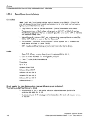 Devices
6.3 Detailed information about sizing combination motor controllers
Regulations, approvals, structure
148 Country-specific Documentation, Version 11/2010, A5E02118900-01
6.3.3.3 Specialities and practical advice
Specialities
Note: Type E and F combination starters, such as Siemens types 3RV102, 103 and 104,
may only be used for individual motor branch circuits (not for other loads such as heaters,
lighting or power transformers, etc.).
● They shall not be used as Service Disconnect (directly downstream of the meter).
● These devices have a slash voltage rating, such as 480Y/277 or 600Y/347, and are
therefore only appropriate For use on a solidly grounded wyes source only, or in circuits
with the lower voltage value.
● Manual Starter  Protectors (MSP) and miniature circuit breakers (Siemens types 5SY,
5SX or 5SP) shall not be used as Service Disconnect.
● Self-Protected Combination Motor Controllers / Starter (types E and F) shall have the
larger feeder terminals. (≙ Feeder Circuit).
● 3RV1 may be used for protecting control transformers in the Branch Circuit.
Fuses:
● Class RK5, different versions depending on the voltage (250 V, 600 V)
● Class J, smaller than RK5 and offering better protection
● Class CC (up to 30 A) for small loads
Fuse sizes:
Up to 30 A
Between 30 and 60 A
Between 60 and 100 A
Between 100 and 200 A
Between 200 and 400 A
Between 400 and 600 A
Greater than 600 A
Circuit breaker (as main disconnecting means and branch circuit protection):
Thermal/magnetic trip unit (inverse-time)
● In applications of 1000 A and above, the circuit breaker shall have ground-fault
protection. UL 508A, Art. 31.1.7
● UL-approved up to 40 ℃ only (approval available above this level, with reduced power,
on request)
 