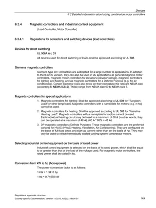 Devices
6.3 Detailed information about sizing combination motor controllers
Regulations, approvals, structure
Country-specific Documentation, Version 11/2010, A5E02118900-01 149
6.3.4 Magnetic controllers and industrial control equipment
(Load Controller, Motor Controller)
6.3.4.1 Regulations for contactors and switching devices (load controllers)
Devices for direct switching
UL 508A Art. 33
All devices used for direct switching of loads shall be approved according to UL 508.
Siemens magnetic controllers
Siemens type 3RT contactors are authorized for a large number of applications. In addition
to the IEC/EN version, they can also be used in UL applications as general magnetic motor
controllers, magnetic motor controllers for elevators (elevator ratings), magnetic controllers
for lighting and heating, and as magnetic controllers for a Definite Purpose (e.g. for air
conditioning). Certain Siemens types also show on their nameplate the relevant NEMA size
(according to NEMA ICS-2). These range from NEMA size 00 to NEMA size 6.
Magnetic controllers for special applications
1. Magnetic controllers for lighting: Shall be approved according to UL 508 for Tungston-
Load or other lamp loads. Magnetic controllers with a nameplate for motors (e.g. in hp)
cannot be used.
2. Magnetic controllers for heating: Shall be approved according to UL 508 for Resistive
Heating Load. Magnetic controllers with a nameplate for motors cannot be used.
Each individual heating circuit may be fused to a maximum of 60 A (in other words, they
can be operated at a maximum of 48 A). (60 A * 80% = 48 A)
3. DP magnetic controllers (Definite Purpose): These magnetic controllers are the preferred
variants for HVAC (HVAC-Heating, Ventilation, Air-Conditioning). They are configured on
the basis of full-load amps and start-up current rather than on the basis of hp. They may
only be used to switch hermetically sealed cooling system compressor motors.
Selecting industrial control equipment on the basis of rated power
Industrial control equipment is selected on the basis of its rated power, which shall be equal
to or greater than that of the load of the voltage used. For magnetic motor controllers, the
rated power shall be stated in hp.
Conversion from kW to hp (horsepower)
The power conversion factor is as follows:
1 kW = 1.3410 hp
1 hp = 0.74570 kW
 