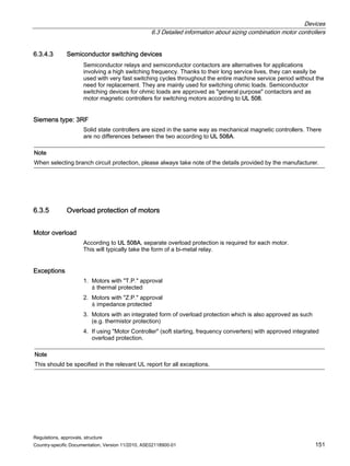 Devices
6.3 Detailed information about sizing combination motor controllers
Regulations, approvals, structure
Country-specific Documentation, Version 11/2010, A5E02118900-01 151
6.3.4.3 Semiconductor switching devices
Semiconductor relays and semiconductor contactors are alternatives for applications
involving a high switching frequency. Thanks to their long service lives, they can easily be
used with very fast switching cycles throughout the entire machine service period without the
need for replacement. They are mainly used for switching ohmic loads. Semiconductor
switching devices for ohmic loads are approved as general purpose contactors and as
motor magnetic controllers for switching motors according to UL 508.
Siemens type: 3RF
Solid state controllers are sized in the same way as mechanical magnetic controllers. There
are no differences between the two according to UL 508A.
Note
When selecting branch circuit protection, please always take note of the details provided by the manufacturer.
6.3.5 Overload protection of motors
Motor overload
According to UL 508A, separate overload protection is required for each motor.
This will typically take the form of a bi-metal relay.
Exceptions
1. Motors with T.P. approval
≙ thermal protected
2. Motors with Z.P. approval
≙ impedance protected
3. Motors with an integrated form of overload protection which is also approved as such
(e.g. thermistor protection)
4. If using Motor Controller (soft starting, frequency converters) with approved integrated
overload protection.
Note
This should be specified in the relevant UL report for all exceptions.
 