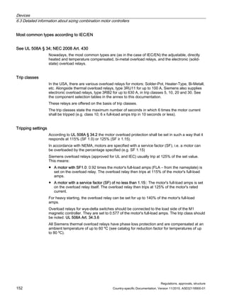 Devices
6.3 Detailed information about sizing combination motor controllers
Regulations, approvals, structure
152 Country-specific Documentation, Version 11/2010, A5E02118900-01
Most common types according to IEC/EN
See UL 508A § 34; NEC 2008 Art. 430
Nowadays, the most common types are (as in the case of IEC/EN) the adjustable, directly
heated and temperature compensated, bi-metal overload relays, and the electronic (solid-
state) overload relays.
Trip classes
In the USA, there are various overload relays for motors: Solder-Pot, Heater-Type, Bi-Metall,
etc. Alongside thermal overload relays, type 3RU11 for up to 100 A, Siemens also supplies
electronic overload relays, type 3RB2 for up to 630 A, in trip classes 5, 10, 20 and 30. See
the component selection tables in the annex to this documentation.
These relays are offered on the basis of trip classes.
The trip classes state the maximum number of seconds in which 6 times the motor current
shall be tripped (e.g. class 10; 6 x full-load amps trip in 10 seconds or less).
Tripping settings
According to UL 508A § 34.2 the motor overload protection shall be set in such a way that it
responds at 115% (SF 1.0) or 125% (SF ≥ 1.15).
In accordance with NEMA, motors are specified with a service factor (SF), i.e. a motor can
be overloaded by the percentage specified (e.g. SF 1.15)
Siemens overload relays (approved for UL and IEC) usually trip at 125% of the set value.
This means:
● A motor with SF1.0: 0.92 times the motor's full-load amps (FLA – from the nameplate) is
set on the overload relay. The overload relay then trips at 115% of the motor's full-load
amps.
● A motor with a service factor (SF) of no less than 1.15:: The motor's full-load amps is set
on the overload relay itself. The overload relay then trips at 125% of the motor's rated
current.
For heavy starting, the overload relay can be set for up to 140% of the motor's full-load
amps.
Overload relays for wye-delta switches should be connected to the load side of the M1
magnetic controller. They are set to 0.577 of the motor's full-load amps. The trip class should
be noted. UL 508A Art. 34.3.6
All Siemens thermal overload relays have phase loss protection and are compensated at an
ambient temperature of up to 60 ºC (see catalog for reduction factor for temperatures of up
to 80 ºC).
 