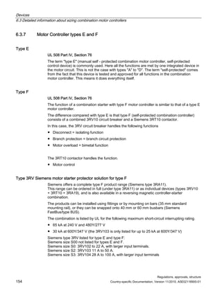 Devices
6.3 Detailed information about sizing combination motor controllers
Regulations, approvals, structure
154 Country-specific Documentation, Version 11/2010, A5E02118900-01
6.3.7 Motor Controller types E and F
Type E
UL 508 Part IV, Section 76
The term type E (manual self - protected combination motor controller, self-protected
control device) is commonly used. Here all the functions are met by one integrated device in
the motor circuit. This is not the case with types A to D. The term self-protected comes
from the fact that this device is tested and approved for all functions in the combination
motor controller. This means it does everything itself.
Type F
UL 508 Part IV, Section 76
The function of a combination starter with type F motor controller is similar to that of a type E
motor controller.
The difference compared with type E is that type F (self-protected combination controller)
consists of a combined 3RV10 circuit breaker and a Siemens 3RT10 contactor.
In this case, the 3RV circuit breaker handles the following functions
● Disconnect = isolating function
● Branch protection = branch circuit protection
● Motor overload = bimetal function
The 3RT10 contactor handles the function.
● Motor control
Type 3RV Siemens motor starter protector solution for type F
Siemens offers a complete type F product range (Siemens type 3RA11).
This range can be ordered in full (under type 3RA11) or as individual devices (types 3RV10
+ 3RT10 + 3RA19), and is also available in a reversing magnetic controller-starter
combination.
The products can be installed using fittings or by mounting on bars (35 mm standard
mounting rail), or they can be snapped onto 40 mm or 60 mm busbars (Siemens
FastBus/type 8US).
The combination is listed by UL for the following maximum short-circuit interrupting rating.
● 65 kA at 240 V and 480Y/277 V
● 30 kA at 600Y/347 V (the 3RV103 is only listed for up to 25 kA at 600Y/347 V)
Siemens type 3RV listed for type E and type F:
Siemens size S00 not listed for types E and F.
Siemens size S0: 3RV102 to 22 A, with larger input terminals.
Siemens size S2: 3RV103 11 A to 50 A.
Siemens size S3: 3RV104 28 A to 100 A, with larger input terminals
 
