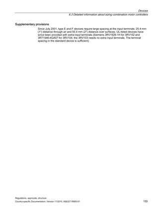 Devices
6.3 Detailed information about sizing combination motor controllers
Regulations, approvals, structure
Country-specific Documentation, Version 11/2010, A5E02118900-01 155
Supplementary provisions
Since July 2001, type E and F devices require large spacing at the input terminals: 25.4 mm
(1) distance through air and 50.4 mm (2) distance over surfaces. UL-listed devices have
since been provided with extra input terminals (Siemens 3RV1928-1H for 3RV102 and
3RT1946-4GA07 for 3RV104; the 3RV103 needs no extra input terminals. The terminal
spacing in the standard device is sufficient).
 