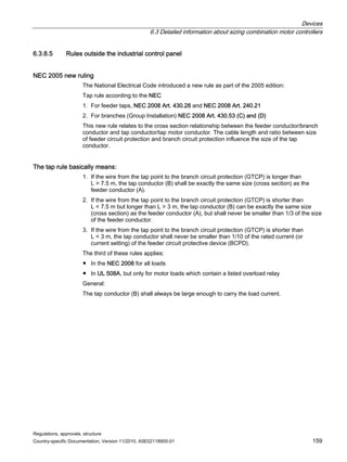 Devices
6.3 Detailed information about sizing combination motor controllers
Regulations, approvals, structure
Country-specific Documentation, Version 11/2010, A5E02118900-01 159
6.3.8.5 Rules outside the industrial control panel
NEC 2005 new ruling
The National Electrical Code introduced a new rule as part of the 2005 edition:
Tap rule according to the NEC
1. For feeder taps, NEC 2008 Art. 430.28 and NEC 2008 Art. 240.21
2. For branches (Group Installation) NEC 2008 Art. 430.53 (C) and (D)
This new rule relates to the cross section relationship between the feeder conductor/branch
conductor and tap conductor/tap motor conductor. The cable length and ratio between size
of feeder circuit protection and branch circuit protection influence the size of the tap
conductor.
The tap rule basically means:
1. If the wire from the tap point to the branch circuit protection (GTCP) is longer than
L  7.5 m, the tap conductor (B) shall be exactly the same size (cross section) as the
feeder conductor (A).
2. If the wire from the tap point to the branch circuit protection (GTCP) is shorter than
L  7.5 m but longer than L  3 m, the tap conductor (B) can be exactly the same size
(cross section) as the feeder conductor (A), but shall never be smaller than 1/3 of the size
of the feeder conductor.
3. If the wire from the tap point to the branch circuit protection (GTCP) is shorter than
L  3 m, the tap conductor shall never be smaller than 1/10 of the rated current (or
current setting) of the feeder circuit protective device (BCPD).
The third of these rules applies:
● In the NEC 2008 for all loads
● In UL 508A, but only for motor loads which contain a listed overload relay
General:
The tap conductor (B) shall always be large enough to carry the load current.
 
