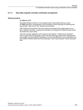 Devices
6.3 Detailed information about sizing combination motor controllers
Regulations, approvals, structure
Country-specific Documentation, Version 11/2010, A5E02118900-01 163
6.3.11 Wye-delta magnetic controller combination arrangement
Startup procedure
UL 508A Art. 33.5
Wye-delta starting of motors is a very popular way of reducing the start-up current.
UL 508A describes 2 arrangements, with and without current interrupts for switching from
wye to delta: open-circuit and closed-circuit transition.
With closed-circuit transition the motor remains connected to the supply system via an
extra magnetic controller – resistance combination (not designed for full-load amps) during
the switch from wye to delta.
The most common application is the open-circuit transition. Closed-circuit transition,
which is used when current peaks, which may arise with large motors when switching from
wye to delta, are not permitted. Nowadays, it is more cost-effective to use a soft-starter (e.g.
type 3RW3 or 3RW4) rather than this combination. Only open-transition will be discussed
here.
 