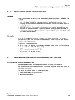 Devices
6.3 Detailed information about sizing combination motor controllers
Regulations, approvals, structure
Country-specific Documentation, Version 11/2010, A5E02118900-01 165
6.3.11.2 Interlock between wye-delta contactor combinations
Overview
Either a mechanical or an electrical form of interlocking is specified under UL 508A Art. 33.4
and 33.5.
1. New – UL 508A, Art. 66.8.1 in Industrial machinery applications: Reversing motor
controllers and wye-delta switches shall be provided with both mechanical and electrical
interlocking means.
2. NFPA 79 Art. 9.3.4.2 Mechanical and electrical interlocking is only specified if the motor
can run in the reverse direction of rotation (for example, reversing motor controllers, not
wye-delta combinations; only where these are mechanically interlocked do they also need
to be electrically interlocked).
Interlocking
UL do not generally specify generally the use of mechanical interlocking. It is, however,
standard practice, and most customers expect mechanical interlocking to be used between
these two magnetic controllers.
If interlocking is used, please note
● 3RT101 to 3RT104 only use the same frame sizes with interlocks that can be mounted at
the top or attached at the side (for all sizes).
● 3RT104 can now be used with 3RT105.
● 3RT105 to 3RT107 can also be used.
6.3.12 Drives with reversible direction of rotation (reversing motor controllers)
UL 508A § 33.4 Reversing Motor Controller
Here a separate magnetic controller shall be used for each direction of rotation.
Both magnetic controllers shall be interlocked in a suitable manner to ensure they cannot be
activated simultaneously.
This can be achieved by one of the following methods.
1. Electrical interlocking via control circuitry
2. Mechanical interlocking
 