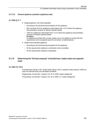 Devices
6.3 Detailed information about sizing combination motor controllers
Regulations, approvals, structure
Country-specific Documentation, Version 11/2010, A5E02118900-01 169
6.3.15.2 General appliance protection (appliance load)
UL 508A § 31.7
● Single appliance, non-motor-operated:
– According to the technical documentation for the appliance
– Not more than 20 A for appliances rated higher than 13.3 A where the appliance
documentation contains no relevant specific details
– 150% for appliances rated higher than 13.3 A where the appliance documentation
contains no relevant specific details.
Exception:
An appliance provided with a power supply cord is not obliged to comply with this
requirement as the receptacle used for connection is itself protected.
● Single motor-operated appliance
– According to the technical documentation for the appliance
– Or the requirements relating to combination motor controllers
– Or the requirements relating to receptacles
6.3.16 Determining the full-load ampacity of transformers, heater loads and capacitor
loads
UL 508A Art. 50.6
If transformers (rating in VA), heater loads (rating in W) or capacitor loads (rating in VAR) are
used, the full-load amps are calculated as follows:
Single-phase: Current [A] = (rating in VA, W or VAR) ∕ (rated voltage [V])
Three-phase: Current [A] = (rating in VA, W or VAR) ∕√3 × (rated voltage [V])
 