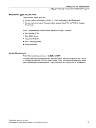 Working with this documentation
1.2 Equipment wiring outside the industrial control panel
Regulations, approvals, structure
Country-specific Documentation, Version 11/2010, A5E02118900-01 17
Motor starter types; inrush current
General motor starter types are:
● Across the line: Across-the-Line (XL) or FVNR (Full-Voltage, Non-Reversing)
● Across-the-line reversing: Across-the-Line reverse (Rev STR) or FVR (Full-Voltage,
Reversing)
Inrush current reducing motor starters: Reduced-Voltage Controllers:
● Part-Winding (PW)
● Two (Multi)-Speed
● Reactor or Resistor
● Wye-Delta (Wye/delta)
● Autotransformer
Ambient temperature
Ambient temperature according to UL 508 and 508A:
The ambient temperatures specified in these standards are measured 3 to 4 feet (around
1.20 meters) outside the industrial control panel. This is not the temperature in the panel
near the industrial control equipment. This is referred to as surrounding air temperature.
 