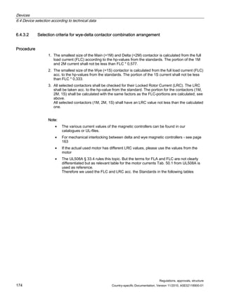 Devices
6.4 Device selection according to technical data
Regulations, approvals, structure
174 Country-specific Documentation, Version 11/2010, A5E02118900-01
6.4.3.2 Selection criteria for wye-delta contactor combination arrangement
Procedure
1. The smallest size of the Main (=1M) and Delta (=2M) contactor is calculated from the full
load current (FLC) according to the hp-values from the standards. The portion of the 1M
and 2M current shall not be less than FLC * 0,577.
2. The smallest size of the Wye (=1S) contactor is calculated from the full load current (FLC)
acc. to the hp-values from the standards. The portion of the 1S current shall not be less
than FLC * 0,333.
3. All selected contactors shall be checked for their Locked Rotor Current (LRC). The LRC
shall be taken acc. to the hp-value from the standard. The portion for the contactors (1M,
2M, 1S) shall be calculated with the same factors as the FLC-portions are calculated, see
above.
All selected contactors (1M, 2M, 1S) shall have an LRC value not less than the calculated
one.
Note:
• The various current values of the magnetic controllers can be found in our
catalogues or UL-files.
• For mechanical interlocking between delta and wye magnetic controllers - see page
163
• If the actual used motor has different LRC values, please use the values from the
motor
• The UL508A § 33.4 rules this topic. But the terms for FLA and FLC are not clearly
differentiated but as relevant table for the motor currents Tab. 50.1 from UL508A is
used as reference.
Therefore we used the FLC and LRC acc. the Standards in the following tables
 