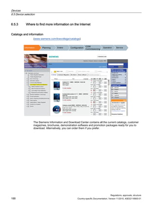 Devices
6.5 Device selection
Regulations, approvals, structure
188 Country-specific Documentation, Version 11/2010, A5E02118900-01
6.5.3 Where to find more information on the Internet
Catalogs and information
(www.siemens.com/lowvoltage/catalogs)
,QIRUPDWLRQ 3ODQQLQJ 2UGHUV RQILJXUDWLRQ
20
RPPLVVLRQLQJ
2SHUDWLRQ 6HUYLFH
The Siemens Information and Download Center contains all the current catalogs, customer
magazines, brochures, demonstration software and promotion packages ready for you to
download. Alternatively, you can order them if you prefer.
 