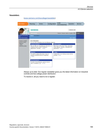 Devices
6.5 Device selection
Regulations, approvals, structure
Country-specific Documentation, Version 11/2010, A5E02118900-01 189
Newsletters
(www.siemens.com/lowvoltage/newsletter)
,QIRUPDWLRQ 3ODQQLQJ 2UGHUV RQILJXUDWLRQ
20
RPPLVVLRQLQJ
2SHUDWLRQ 6HUYLFH
Always up to date: Our regular newsletter gives you the latest information on industrial
controls and low-voltage power distribution.
To receive it, all you need to do is register.
 
