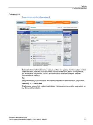 Devices
6.5 Device selection
Regulations, approvals, structure
Country-specific Documentation, Version 11/2010, A5E02118900-01 191
Online support
(www.siemens.com/lowvoltage/support)
,QIRUPDWLRQ 3ODQQLQJ 2UGHUV RQILJXUDWLRQ
20
RPPLVVLRQLQJ
2SHUDWLRQ 6HUYLFH
Detailed technical information on our product portfolio and systems from low-voltage controls
and distribution, product support and further services and support, based on helpful tools,
are available on our Siemens Industry Automation and Drives Technologies Service 
Support Internet platform.
Tip:
The platform lets you download UL files/reports and technical data sheets for our products.
Searching for UL certificates
The following screenshots explain how to locate the relevant documents for our products on
our Siemens Internet sites.
 