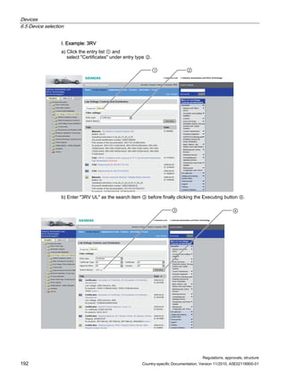 Devices
6.5 Device selection
Regulations, approvals, structure
192 Country-specific Documentation, Version 11/2010, A5E02118900-01
I. Example: 3RV
a) Click the entry list ① and
select Certificates under entry type ②.
 
b) Enter 3RV UL as the search item ③ before finally clicking the Executing button ④.
 
 