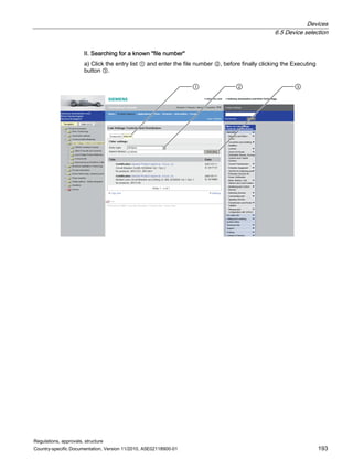 Devices
6.5 Device selection
Regulations, approvals, structure
Country-specific Documentation, Version 11/2010, A5E02118900-01 193
II. Searching for a known file number
a) Click the entry list ① and enter the file number ②, before finally clicking the Executing
button ③.
  
 