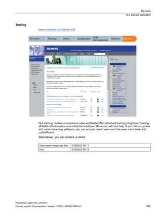 Devices
6.5 Device selection
Regulations, approvals, structure
Country-specific Documentation, Version 11/2010, A5E02118900-01 195
Training
(www.siemens.com/sitrain-cd)
,QIRUPDWLRQ 3ODQQLQJ 2UGHUV RQILJXUDWLRQ
20
RPPLVVLRQLQJ
2SHUDWLRQ 6HUYLFH
Our training centers at numerous sites worldwide offer individual training programs covering
all fields of automation and industrial solutions. Moreover, with the help of our online courses
and various learning software, you can acquire new know-how to be even more time- and
cost-efficient.
Alternatively, you can contact us direct:
Information telephone line: 01805/23 56 11
Fax: 01805/23 56 12
 