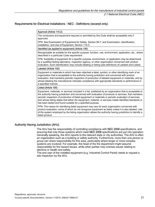 Regulations and guidelines for the manufacture of industrial control panels
2.1 National Electrical Code (NEC)
Regulations, approvals, structure
Country-specific Documentation, Version 11/2010, A5E02118900-01 21
Requirements for Electrical Installations - NEC - Definitions (excerpt only)
Approval (Article 110.2)
The conductors and equipment required or permitted by this Code shall be acceptable only if
approved.
FPN: See Examination of Equipment for Safety, Section 90-7, and Examination, Identification,
Installation, and Use of Equipment, Section 110-3.
Identified (as applied to equipment) (Article 100)
Recognizable as suitable for the specific purpose, function, use, environment, application, etc., where
described in a particular Code requirement.
FPN: Suitability of equipment for a specific purpose, environment, or application may be determined
by a qualified testing laboratory, inspection agency, or other organization concerned with product
evaluation. Such identification may include labeling or listing (see definitions of Labeled and Listed).
Labeled (Article 100)
Equipment or materials to which has been attached a label, symbol, or other identifying mark of an
organization that is acceptable to the authority having jurisdiction and concerned with product
evaluation, that maintains periodic inspection of production of labeled equipment or materials, and by
whose labeling the manufacturer indicates compliance with appropriate standards or performance in
a specified manner.
Listed (Article 100)
Equipment, materials, or services included in a list, published by an organization that is acceptable to
the authority having jurisdiction and concerned with evaluation of products or services, that maintains
periodic inspection of production of listed equipment or materials or periodic evaluation of services,
and whose listing states that either the equipment, material, or services meets identified standards or
has been tested and found suitable for a specified purpose.
FPN: The means for identifying listed equipment may vary for each organization concerned with
product evaluation, some of which do not recognize equipment as listed unless it is also labeled. Use
of the system employed by the listing organization allows the authority having jurisdiction to identify a
listed product.
Authority Having Jurisdiction (AHJ)
The AHJ has the responsibility of controlling compliance with NEC 2008 specifications, and
ensuring that only those systems which meet NEC 2008 specifications are put into operation.
Generally speaking, the AHJ reports to the relevant state or city authorities. The AHJ is often
an organization such as a building or safety authority. Furthermore, more than one person or
group can share responsibility for this area, particularly where larger or more complex
systems are involved. For example, the head of the fire department might assume
responsibility for fire hazard issues, while other parties may oversee issues relating to
electrics or health and safety.
The end user of the installed equipment (e.g. Industrial Control Panel) needs to request a
site inspection by the AHJ.
 
