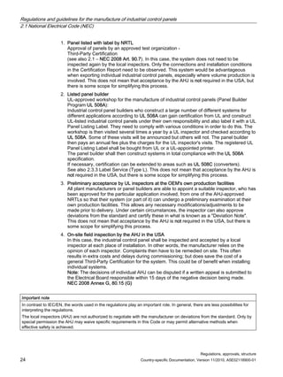 Regulations and guidelines for the manufacture of industrial control panels
2.1 National Electrical Code (NEC)
Regulations, approvals, structure
24 Country-specific Documentation, Version 11/2010, A5E02118900-01
1. Panel listed with label by NRTL
Approval of panels by an approved test organization -
Third-Party Certification
(see also 2.1 – NEC 2008 Art. 90.7). In this case, the system does not need to be
inspected again by the local inspectors. Only the connections and installation conditions
in the Certification Report need to be observed. This system would be advantageous
when exporting individual industrial control panels, especially where volume production is
involved. This does not mean that acceptance by the AHJ is not required in the USA, but
there is some scope for simplifying this process.
2. Listed panel builder
UL-approved workshop for the manufacture of industrial control panels (Panel Builder
Program UL 508A):
Industrial control panel builders who construct a large number of different systems for
different applications according to UL 508A can gain certification from UL and construct
UL-listed industrial control panels under their own responsibility and also label it with a UL
Panel Listing Label. They need to comply with various conditions in order to do this. The
workshop is then visited several times a year by a UL inspector and checked according to
UL 508A. Some of these visits will be announced but others will not. The panel builder
then pays an annual fee plus the charges for the UL inspector's visits. The registered UL
Panel Listing Label shall be bought from UL or a UL-appointed printer.
The panel builder shall then construct systems in total compliance with the UL 508A
specification.
If necessary, certification can be extended to areas such as UL 508C (converters).
See also 2.3.3 Label Service (Type L). This does not mean that acceptance by the AHJ is
not required in the USA, but there is some scope for simplifying this process.
3. Preliminary acceptance by UL inspectors at the OEM's own production facilities
All plant manufacturers or panel builders are able to appoint a suitable inspector, who has
been approved for the particular application involved, from one of the AHJ-approved
NRTLs so that their system (or part of it) can undergo a preliminary examination at their
own production facilities. This allows any necessary modifications/adjustments to be
made prior to delivery. Under certain circumstances, the inspector can also approve
deviations from the standard and certify these in what is known as a Deviation Note.
This does not mean that acceptance by the AHJ is not required in the USA, but there is
some scope for simplifying this process.
4. On-site field inspection by the AHJ in the USA
In this case, the industrial control panel shall be inspected and accepted by a local
inspector at each place of installation. In other words, the manufacturer relies on the
opinion of each inspector. Complaints then have to be remedied on site. This often
results in extra costs and delays during commissioning; but does save the cost of a
general Third-Party Certification for the system. This could be of benefit when installing
individual systems.
Note: The decisions of individual AHJ can be disputed if a written appeal is submitted to
the Electrical Board responsible within 15 days of the negative decision being made.
NEC 2008 Annex G, 80.15 (G)
Important note
In contrast to IEC/EN, the words used in the regulations play an important role. In general, there are less possibilities for
interpreting the regulations.
The local inspectors (AHJ) are not authorized to negotiate with the manufacturer on deviations from the standard. Only by
special permission the AHJ may waive specific requirements in this Code or may permit alternative methods when
effective safety is achieved.
 