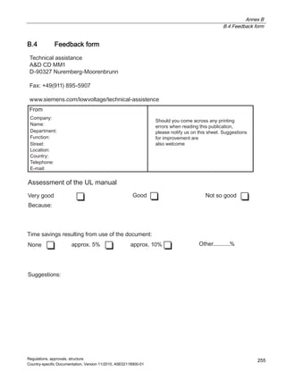 Annex B
B.4 Feedback form
Regulations, approvals, structure
Country-specific Documentation, Version 11/2010, A5E02118900-01
255
B.4 Feedback form
$VVHVVPHQWRIWKH8/PDQXDO
6XJJHVWLRQV
6WUHHW
)XQFWLRQ
/RFDWLRQ
'HSDUWPHQW
1DPH
)URP
%HFDXVH
9HUJRRG *RRG 1RWVRJRRG
7LPHVDYLQJVUHVXOWLQJIURPXVHRIWKHGRFXPHQW
1RQH DSSUR[ DSSUR[ 2WKHU
6KRXOGRXFRPHDFURVVDQSULQWLQJ
HUURUVZKHQUHDGLQJWKLVSXEOLFDWLRQ
SOHDVHQRWLIXVRQWKLVVKHHW6XJJHVWLRQV
IRULPSURYHPHQWDUH
DOVRZHOFRPH
7HFKQLFDODVVLVWDQFH
$ ''00
'1XUHPEHUJ0RRUHQEUXQQ
)D[  
ZZZVLHPHQVFRPORZYROWDJHWHFKQLFDODVVLVWHQFH
RPSDQ
RXQWU
7HOHSKRQH
(PDLO
 
