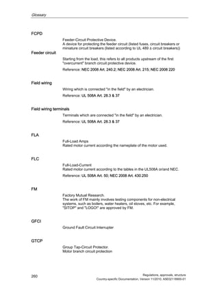 Glossary
Regulations, approvals, structure
Country-specific Documentation, Version 11/2010, A5E02118900-01
260
FCPD
Feeder-Circuit Protective Device.
A device for protecting the feeder circuit (listed fuses, circuit breakers or
miniature circuit breakers (listed according to UL 489 ≙ circuit breakers))
Feeder circuit
Starting from the load, this refers to all products upstream of the first
overcurrent branch circuit protective device.
Reference: NEC 2008 Art. 240.2; NEC 2008 Art. 215; NEC 2008 220
Field wiring
Wiring which is connected in the field by an electrician.
Reference: UL 508A Art. 28.3  37
Field wiring terminals
Terminals which are connected in the field by an electrician.
Reference: UL 508A Art. 28.3  37
FLA
Full-Load Amps
Rated motor current according the nameplate of the motor used.
FLC
Full-Load-Current
Rated motor current according to the tables in the UL508A or/and NEC.
Reference: UL 508A Art. 50; NEC 2008 Art. 430.250
FM
Factory Mutual Research.
The work of FM mainly involves testing components for non-electrical
systems, such as boilers, water heaters, oil stoves, etc. For example,
SITOP and LOGO! are approved by FM.
GFCI
Ground Fault Circuit Interrupter
GTCP
Group Tap-Circuit Protector.
Motor branch circuit protection
 