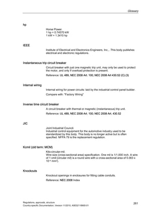 Glossary
Regulations, approvals, structure
Country-specific Documentation, Version 11/2010, A5E02118900-01
261
hp
Horse Power.
1 hp = 0.74570 kW
1 kW = 1.3410 hp
IEEE
Institute of Electrical and Electronics Engineers, Inc., .This body publishes
electrical and electronic regulations.
Instantaneous trip circuit breaker
Circuit breaker with just one magnetic trip unit, may only be used to protect
the motor, and only if overload protection is present.
Reference: UL 489, NEC 2008 Art. 100; NEC 2008 Art 430.52 (C) (3)
Internal wiring
Internal wiring for power circuits: laid by the industrial control panel builder.
Compare with: Factory Wiring
Inverse time circuit breaker
A circuit breaker with thermal or magnetic (instantaneous) trip unit.
Reference: UL 489, NEC 2008 Art. 100; NEC 2008 Art. 430.52
JIC
Joint Industrial Council.
Industrial control equipment for the automotive industry used to be
standardized by this body. This body is no longer active but is often
specified. NFPA 79 is the replacement regulation.
Kcmil (old term: MCM)
Kilo-circular-mil.
Wire size (cross-sectional area) specification. One mil is 1/1,000 inch. A wire
of 1 cmil (circular mil) is a round wire with a cross-sectional area of 5.063 x
10–4 mm2).
Knockouts
Knockout openings in enclosures for fitting cable conduits.
Reference: NEC 2008 Index
 