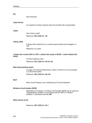 Glossary
Regulations, approvals, structure
Country-specific Documentation, Version 11/2010, A5E02118900-01
262
KO
See Knockouts
Label service
UL program for certain products which are provided with a special label.
Listed
See Listing, Listed
Reference: NEC 2008 Art. 100
Listing, listed
A device that is tested by UL or another approval body and managed in a
list.
Reference: UL-Listed
Locked rotor current (LRC or LRA = locked rotor amps or MLRA = motor-locked-rotor
amps)
A motor's starting current
Reference: NEC 2008 Art. 430.251 (B)
Main disconnecting means
A supply circuit disconnecting device, either in the form of a circuit breaker
or a disconnect switch.
Reference: NEC 2008 Art. 430.109
MCP
Motor Circuit Protector, see Instantaneous Trip Circuit Breaker
Miniature circuit breaker (MCB)
Depending on its design, a miniature circuit breaker (MCB) can be used as a
Supplementary protector in accordance with UL 1077 or a Branch
protector in accordance with UL 489.
Motor branch circuit
Reference: NEC 2008 Art. 430.1
 