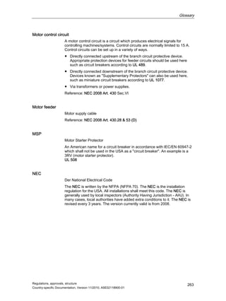 Glossary
Regulations, approvals, structure
Country-specific Documentation, Version 11/2010, A5E02118900-01
263
Motor control circuit
A motor control circuit is a circuit which produces electrical signals for
controlling machines/systems. Control circuits are normally limited to 15 A.
Control circuits can be set up in a variety of ways.
● Directly connected upstream of the branch circuit protective device.
Appropriate protection devices for feeder circuits should be used here
such as circuit breakers according to UL 489.
● Directly connected downstream of the branch circuit protective device.
Devices known as Supplementary Protectors can also be used here,
such as miniature circuit breakers according to UL 1077.
● Via transformers or power supplies.
Reference: NEC 2008 Art. 430 Sec.VI
Motor feeder
Motor supply cable
Reference: NEC 2008 Art. 430.28  53 (D)
MSP
Motor Starter Protector
An American name for a circuit breaker in accordance with IEC/EN 60947-2
which shall not be used in the USA as a circuit breaker. An example is a
3RV (motor starter protector).
UL 508
NEC
Der National Electrical Code
The NEC is written by the NFPA (NFPA 70). The NEC is the installation
regulation for the USA. All installations shall meet this code. The NEC is
generally used by local inspectors (Authority Having Jurisdiction - AHJ). In
many cases, local authorities have added extra conditions to it. The NEC is
revised every 3 years. The version currently valid is from 2008.
 