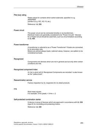 Glossary
Regulations, approvals, structure
Country-specific Documentation, Version 11/2010, A5E02118900-01
265
Pilot duty rating
Rated values for contacts which switch solenoids; specified in e.g.
A600/P600
(similar to e.g. IEC, AC-15, etc.)
Reference: UL 508
Power circuit
The power circuit can be connected directly or via transformers.
Electrical motors are generally considered to be Power Circuits. Devices
for a Power Circuit should be used here, such as circuit breakers according
to UL 489.
Power transformer
A transformer is referred to as a Power Transformer if loads are connected
to its secondary side.
Motors are almost always loads; solenoid valves, however, are seldom to be
considered as loads.
Recognized
Components and devices which are not in general use but only when certain
conditions are met.
Recognized component index
UL list in which all UL Recognized Components are recorded. Is also known
as the yellow book.
Reexamination service
Factory inspection by UL inspectors for UL-listed products
rms
Root mean square.
For example, Vrms (peak) = Vrms x √2
Self-protected combination starter
A device or group of devices which are approved in accordance with UL 508
(type E) for controlling and protecting motors.
Reference: UL 508
 